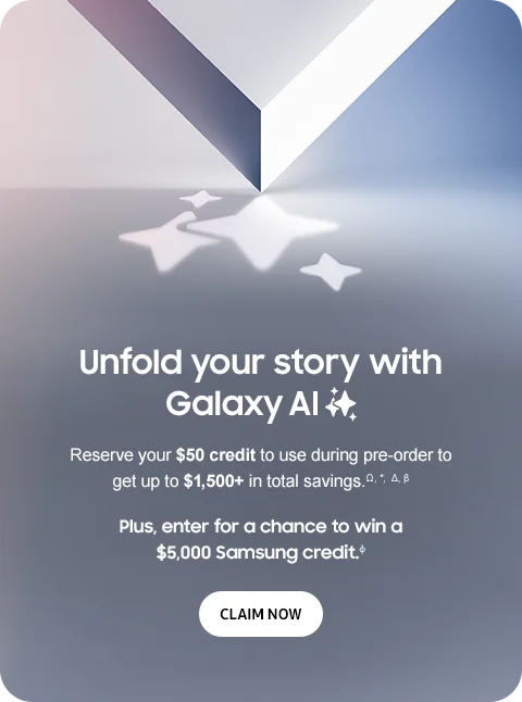 Unfold your story with Galaxy AI - Reserve your $50 credit to use during pre-order to get up to $1,500+ in total savings.Ω,*,Δ,β - Plus, enter for a chance to win a $5,000 Samsung credit.φ - CLAIM NOW