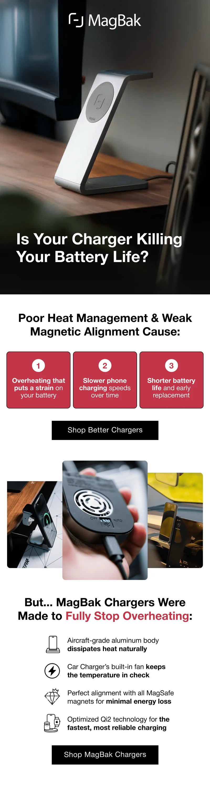 Is Your Charger Killing  Your Battery Life ? Poor Heat Management & Weak Magnetic Alignment Cause: 1 2 3 Overheating that puts a strain on your battery Slower phone charging speeds over time Shorter battery life and early replacement.  But... MagBak Chargers Were Made to Fully Stop Overheating: Aircraft-grade aluminum body dissipates heat naturally Car Charger’s built-in fan keeps the temperature in check Perfect alignment with all MagSafe magnets for minimal energy loss Optimized Qi2 technology for the fastest, most reliable charging