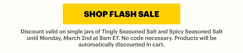 CTA: SHOP FLASH SALE  Discount valid on single jars of Tingly Seasoned Salt and Spicy Seasoned Salt until Sunday, December 14th at 9am ET. No code necessary. Products will be automatically discounted in cart.