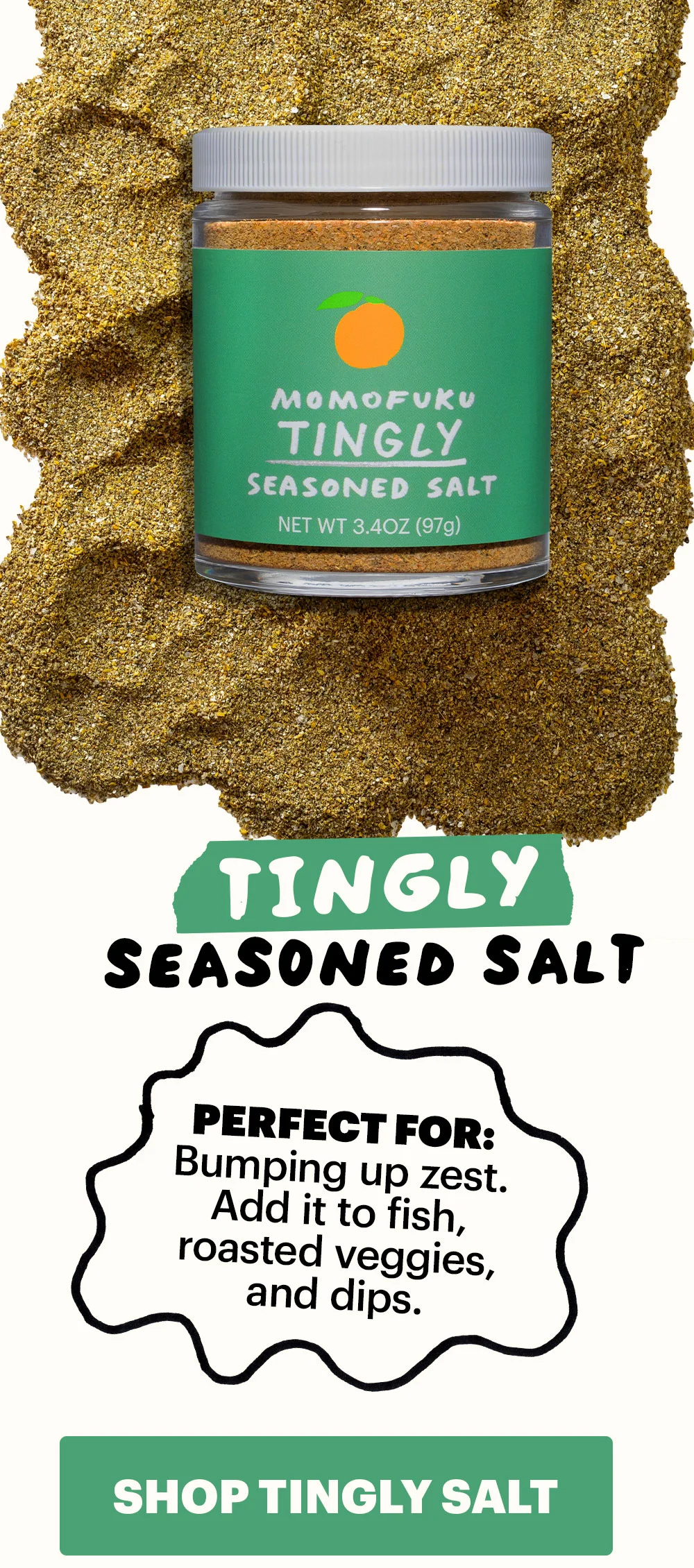 Header: Tingly Seasoned Salt Sub-header:  Perfect for: Bumping up zest. Add it to fish, roasted veggies, and dips.  CTA: SHOP TINGLY SEASONED SALT