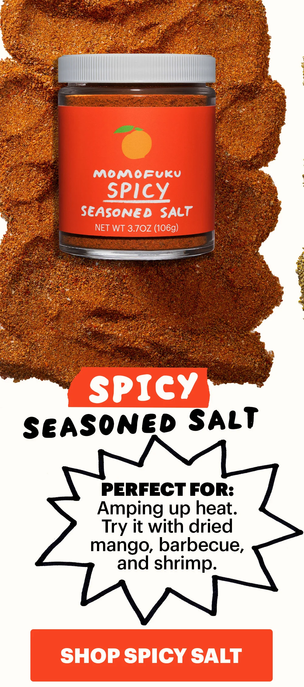 Header: Spicy Seasoned Salt  Sub-header:  Perfect for: Amping up heat. Try it with dried mango, barbecue, and shrimp.  CTA: SHOP SPICY SEASONED SALT