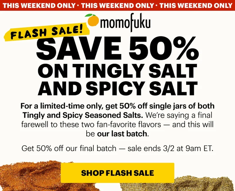 Tape: FLASH SALE! Header: SAVE 50% ON TINGLY SALT AND SPICY SALT  Badge: 24 HOURS ONLY Sub-header: For a limited-time only, get 50% off single jars of both Tingly and Spicy Seasoned Salts. We’re saying a final farewell to these two fan-favorite flavors — and this will be our last batch.  Get 50% off our final batch — sale ends 12/14 at 9am ET.   CTA: SHOP FLASH SALE