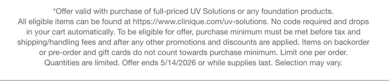 *Offer valid with purchase of full-priced UV Solutions or any foundation products. All eligible items can be found at https://www.clinique.com/uv-solutions. No code required and drops in your cart automatically.To be eligible for offer, purchase minimum must be met before tax and shipping/handling fees and after any other promotions and discounts are applied. Items on backorder or pre-order and gift cards do not count towards purchase minimum. Limit one per order. Quantities are limited. Offer ends 5/14/2026 or while supplies last. Selection may vary.