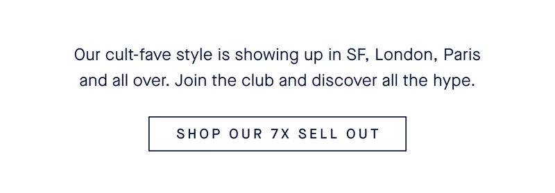 Our cult-fave style is showing up in SF, London, Paris and all over. Join the club and discover all the hype. SHOP OUR 7x SELL OUT