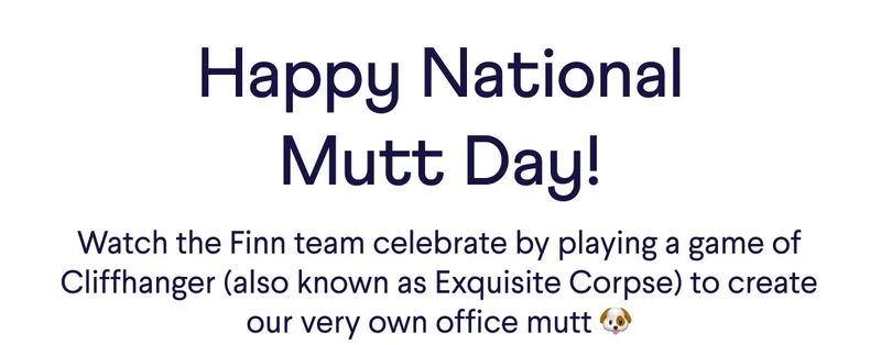 Happy National Mutt Day! Watch the Finn team celebrate by playing a game of Cliffhanger (also known as Exquisite Corpse) to create our very own office mutt 🐶