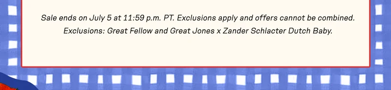 Sale ends on July 5 at 11:59 p.m. PT. Exclusions apply and offers cannot be combined. Exclusions: Great Fellow and Great Jones x Zander Schlacter Dutch Baby.