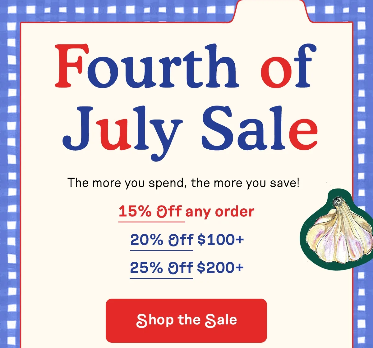 Fourth of July Sale. The more you spend, the more you save! 15% OFF any order. 20% OFF $100+. 25% OFF $200+. Shop the Sale