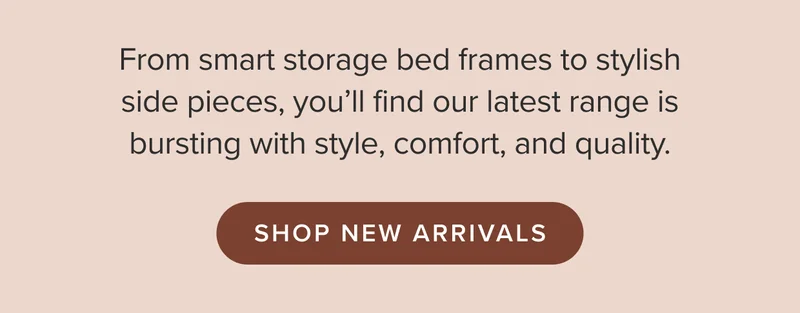 From smart storage bed frames to stylish side pieces, you'll find our latest range is bursting with style, comfort, and quality.