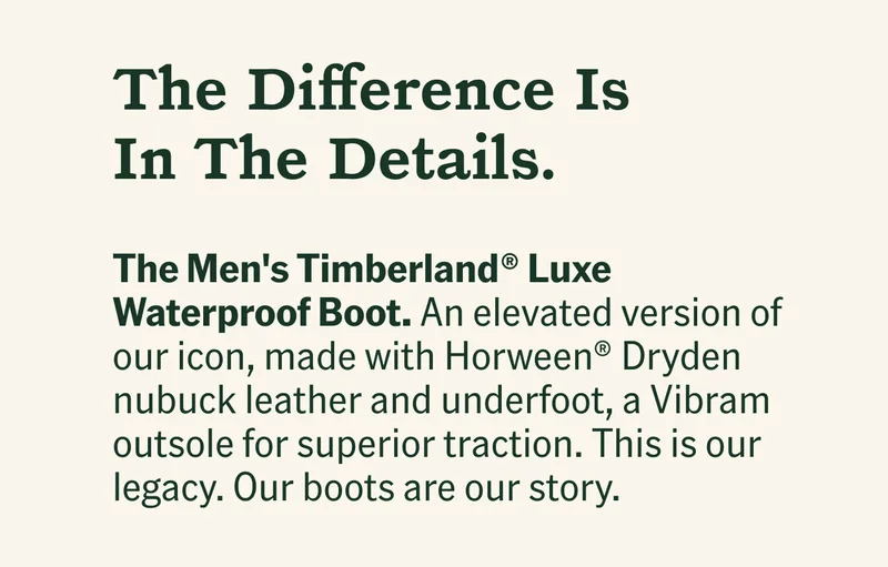 The Difference Is In The Details. The Men's Timberland® Luxe Waterproof Boot. An elevated version of our icon, made with Horween® Dryden nubuck leather and underfoot, a Vibram outsole for superior traction. It's our legacy, our boots are our story.