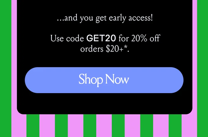 ...and you get early access! Use code discount code for 20% off orders $20+* Shop Now
