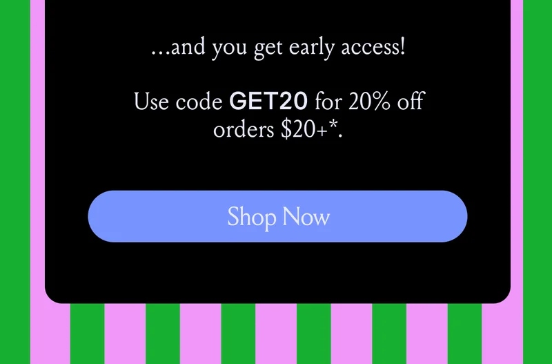 ...and you get early access! Use code discount code for 20% off orders $20+*. Shop Now