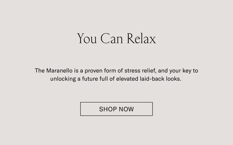 You Can Relax. The Maranello is a proven form of stress relief, and your key to unlocking a future of elevated laid-back looks. Shop Now