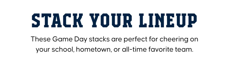 STACK YOUR LINEUP. These Game Day stacks are perfect for cheering on your school, hometown, or all-time favorite team.