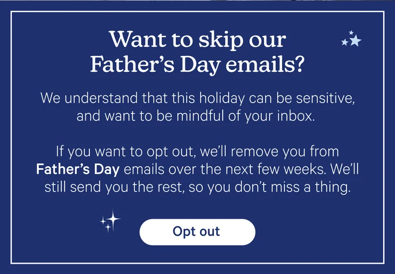 Want to skip our Father's Day emails? We understand that this holiday can be sensitive, and want to be mindful of your inbox. If you want to opt out, we'll remove you from Father's Day emails over the next few weeks. We'll still send you the rest, so you don't miss a thing.