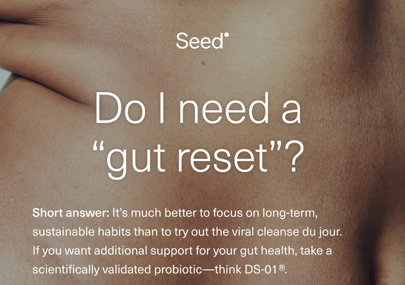 Do I need a “gut reset”? The short answer: It’s much better to focus on long-term, sustainable habits than to try out the viral cleanse du jour. If you want additional support for your gut health, try a scientifically validated probiotic—think DS-01®.