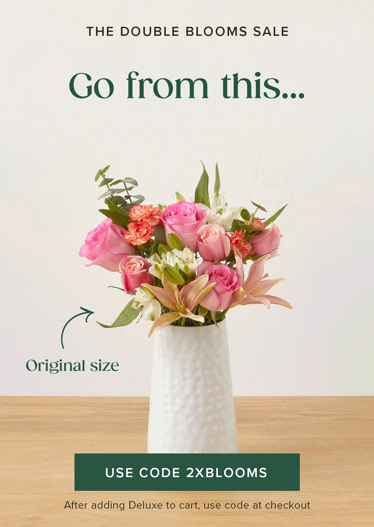 THE DOUBLE BLOOMS SALE.  Go from an original size to a deluxe size and save $20. Add a deluxe sized Bouq to your cart and use code 2XBLOOMS.