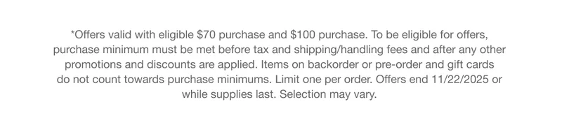 *Offers valid with eligible $70 purchase and $100 purchase. To be eligible for offers, purchase minimum must be met before tax and shipping/handling fees and after any other promotions and discounts are applied. Items on backorder or pre-order and gift cards do not count towards purchase minimums. Limit one per order. Offers end 11/22/2025 or while supplies last. Selection may vary.