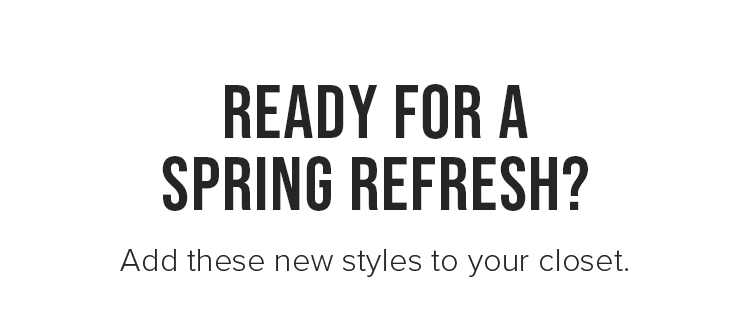 READY FOR A SPRING REFRESH? Add these new styles to your closet.