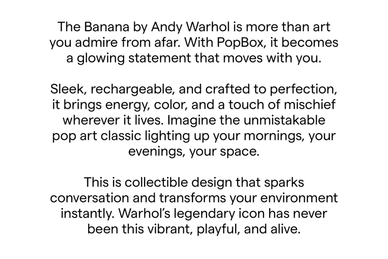 The Banana by Andy Warhol is more than art you admire from afar. With PopBox, it becomes a glowing statement that moves with you. Sleek, rechargeable, and crafted to perfection, it brings energy, color, and a touch of mischief wherever it lives.  Imagine the unmistakable pop art classic lighting up your mornings, your evenings, your space. This is collectible design that sparks conversation and transforms your environment instantly. Warhol’s legendary icon has never been this vibrant, playful, and alive.