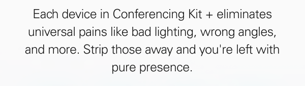 Each device in Conferencing Kit + eliminates universal pains like bad lighting, wrong angles, and more. Strip those away and you're left with pure presence.