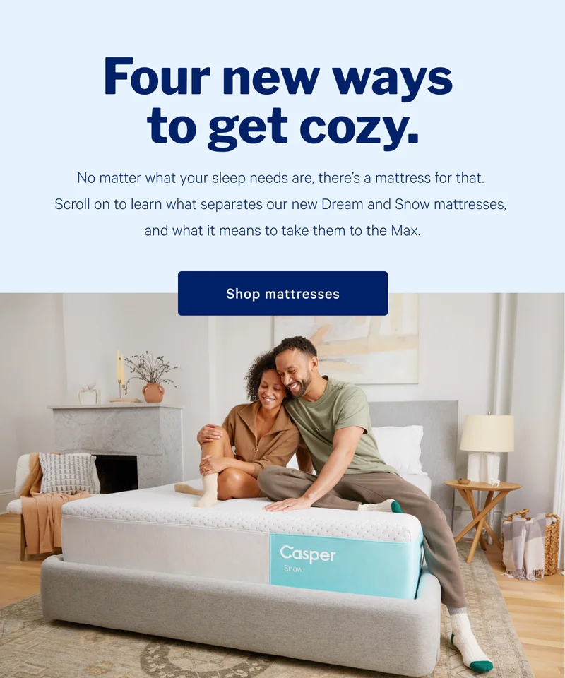 Four new ways to get cozy. >> No matter what your sleep needs are, there’s a mattress for that. Scroll on to learn what separates our new Dream and Snow mattresses, and what it means to take them to the Max. >> Shop mattresses >>
