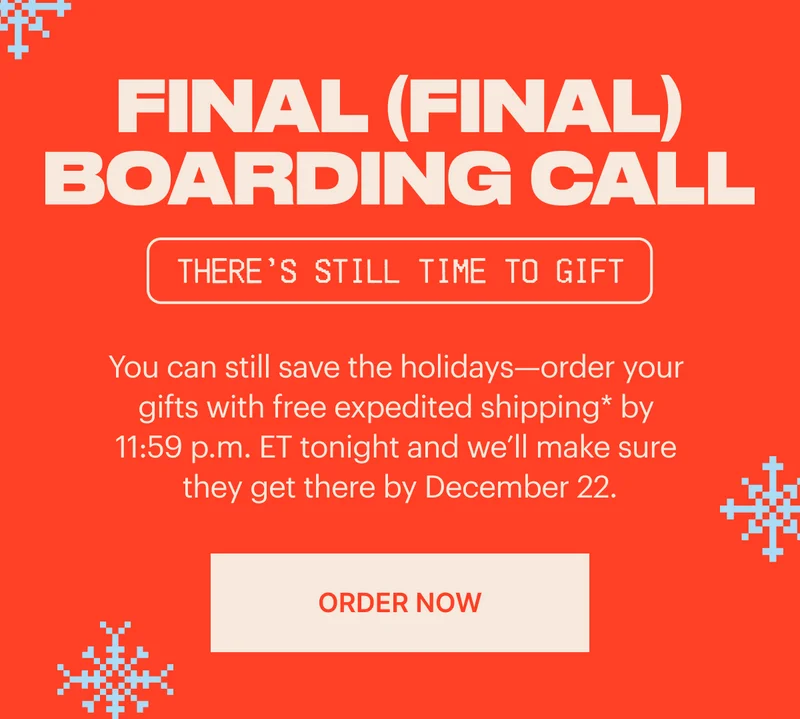 Final (final) boarding call. You can still save the holidays—order your gifts with free expedited shipping* by 11:59 p.m. ET tonight and we’ll make sure they get there by December 22. ORDER NOW