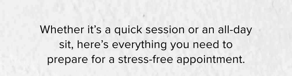 Whether it’s a quick session or an all-day sit, here’s everything you need to prepare for a stress-free appointment.