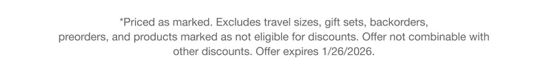 *Priced as marked. Excludes travel sizes, gift sets, backorders, preorders, and products marked as not eligible for discounts. Offer not combinable with other discounts. Offer expires 1/26/2026.