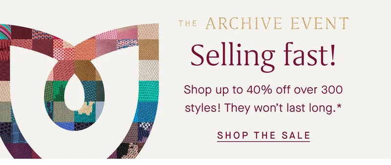 The Archive Event Selling fast! Shop up to 40% off over 300 styles! They won't last long.* SHOP THE SALE The Archive Event Selling fast! Shop up to 40% off over 300 styles! They won't last long.* SHOP THE SALE