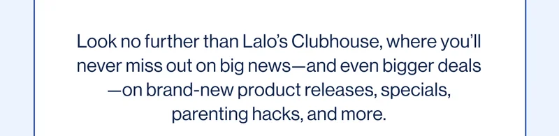 Look no further than Lalo’s Clubhouse, where you’ll never miss out on big news—and even bigger deals—on brand-new product releases, specials, parenting hacks, and more.