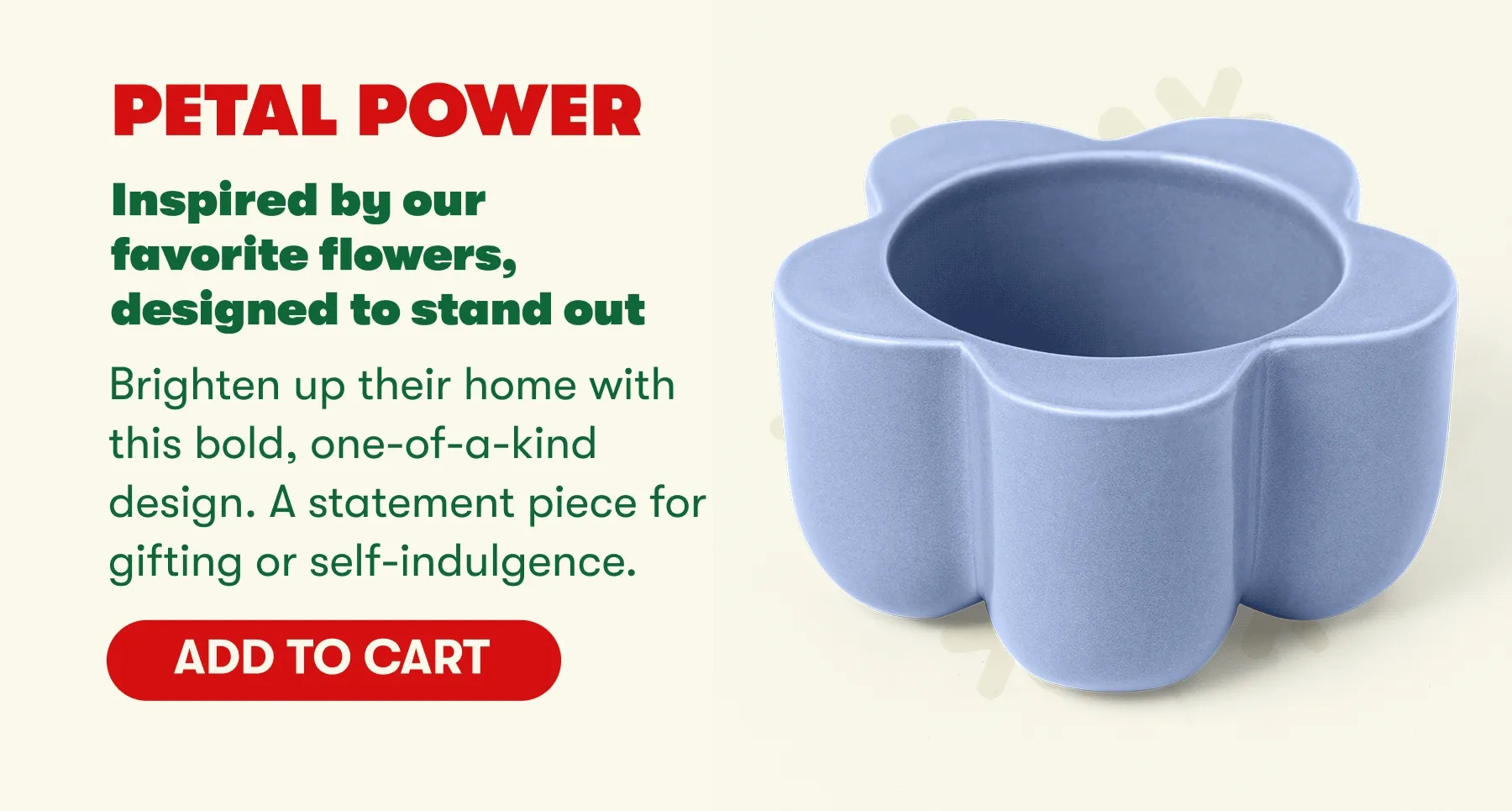 PETAL POWER Inspired by our favorite flowers, designed to stand out Brighten up their home with this bold, one-of-a-kind design. A statement piece for gifting or self-indulgence. [ADD TO CART]