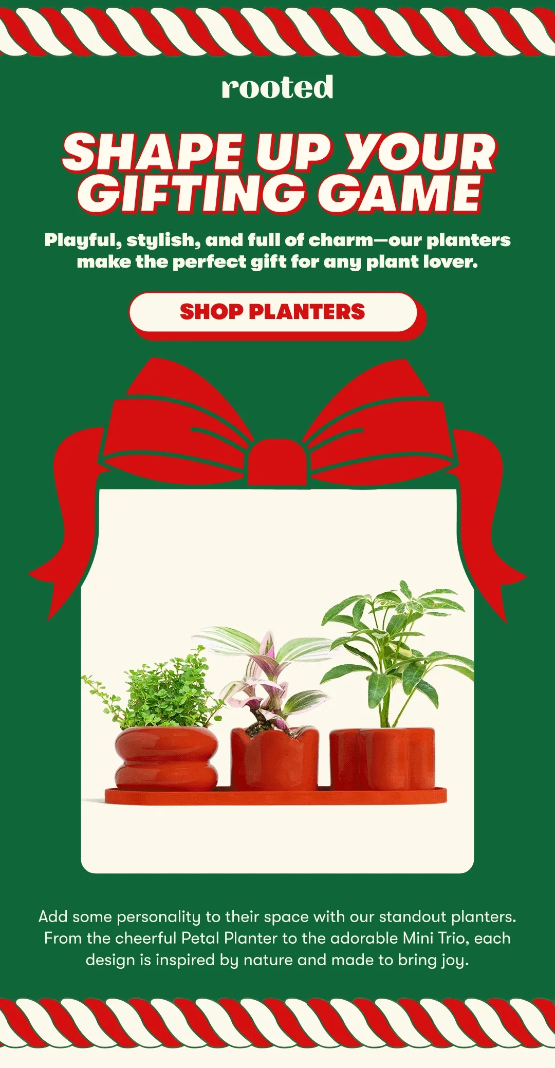 SHAPE UP YOUR GIFTING GAME Playful, stylish, and full of charm—our planters make the perfect gift for any plant lover. [SHOP PLANTERS] Add some personality to their space with our standout planters. From the cheerful Petal Planter to the adorable Mini Trio, each design is inspired by nature and made to bring joy.