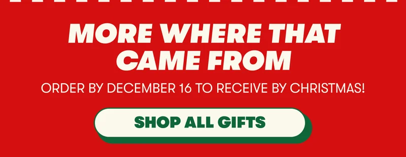 MORE WHERE THAT CAME FROM ORDER BY DECEMBER 16 TO RECEIVE FOR CHRISTMAS! [SHOP ALL GIFTS]