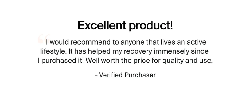 Excellent product! | I would recommend to anyone that lives an active lifestyle. It has helped my recovery immensely since  I purchased it! Well worth the price for quality and use. | - Verified Purchaser