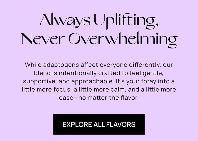 Always Uplifting, Never Overwhelming | While adaptogens affect everyone differently, our blend is intentionally crafted to feel gentle, supportive, and approachable. It’s your foray into a little more focus, a little more calm, and a little more ease—no matter the flavor.  | Explore All Flavors