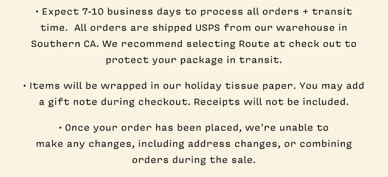 • Expect 7-10 business days to process all orders + transit time.  All orders are shipped USPS from our warehouse in Southern CA. We recommend selecting Route at check out to protect your package in transit.   • Items will be wrapped in our holiday tissue paper. You may add a gift note during checkout. Receipts will not be included.   • Once your order has been placed, we’re unable to  make any changes, including address changes, or combining  orders during the sale.