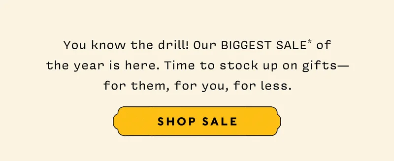 You know the drill! Our BIGGEST SALE* of  the year is here. Time to stock up on gifts— for them, for you, for less.   SHOP SALE