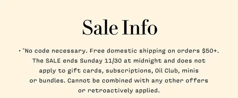 Sale Info     • *No code necessary. Free domestic shipping on orders $50 +. The SALE ends Sunday 11/30 at midnight and does not  apply to gift cards, subscriptions, Oil Club, minis  or bundles. Cannot be combined with any other offers  or retroactively applied.