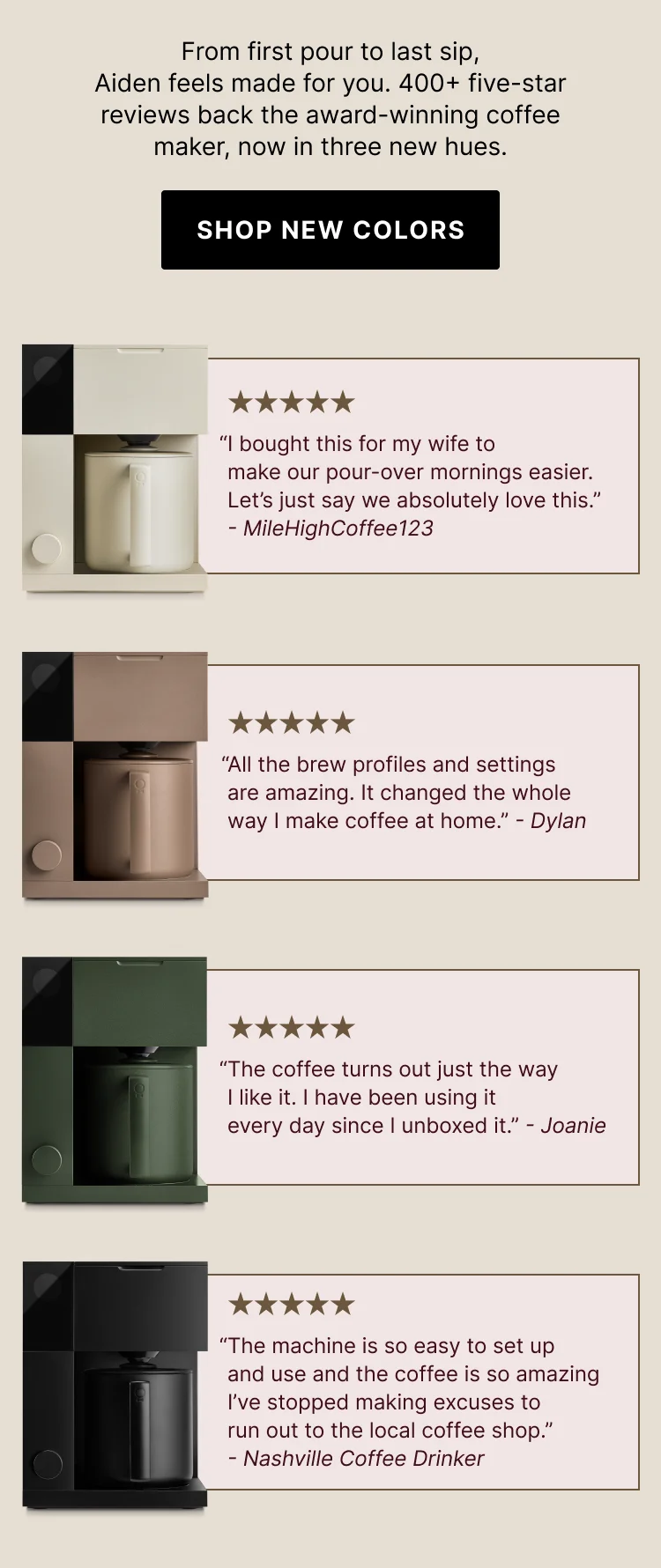 From first pour to last sip, Aiden feels made for you. 400+ five-star reviews back the award-winning coffee maker, now in three new hues. Shop new colors