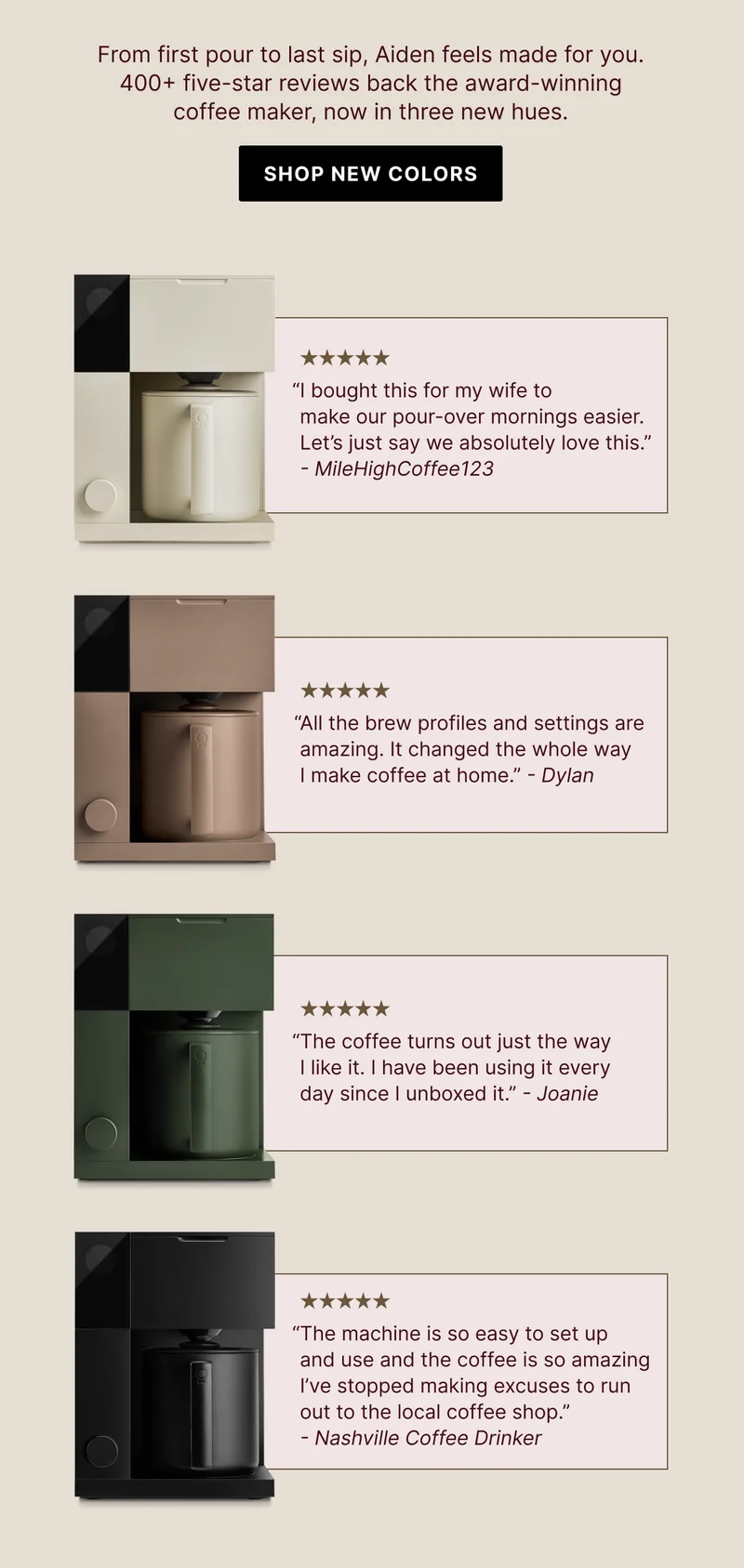 From first pour to last sip, Aiden feels made for you. 400+ five-star reviews back the award-winning coffee maker, now in three new hues. Shop new colors