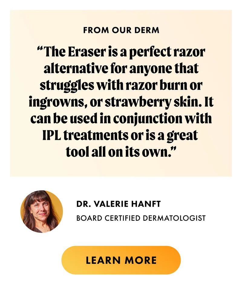From our derm. The eraser is a perfect razor alternative for anyone who struggles with razor burn or ingrowns, or strawberry skin