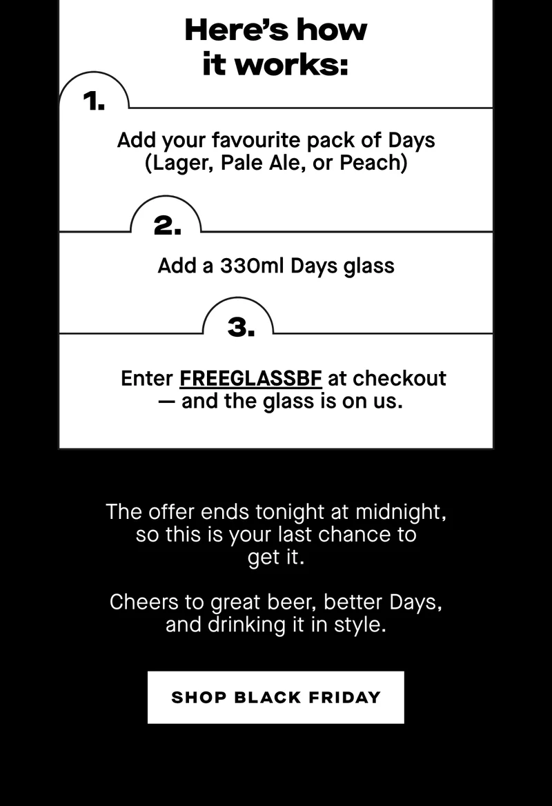 Here’s how it works:  1. Add your favourite pack of Days (Lager, Pale Ale, or Peach) 2. Add a 330ml Days glass 3. Enter FREEGLASSBF at checkout — and the glass is on us.  The offer ends tonight at midnight, so this is your last chance to get it.  Cheers to great beer, better Days, and drinking it in style.