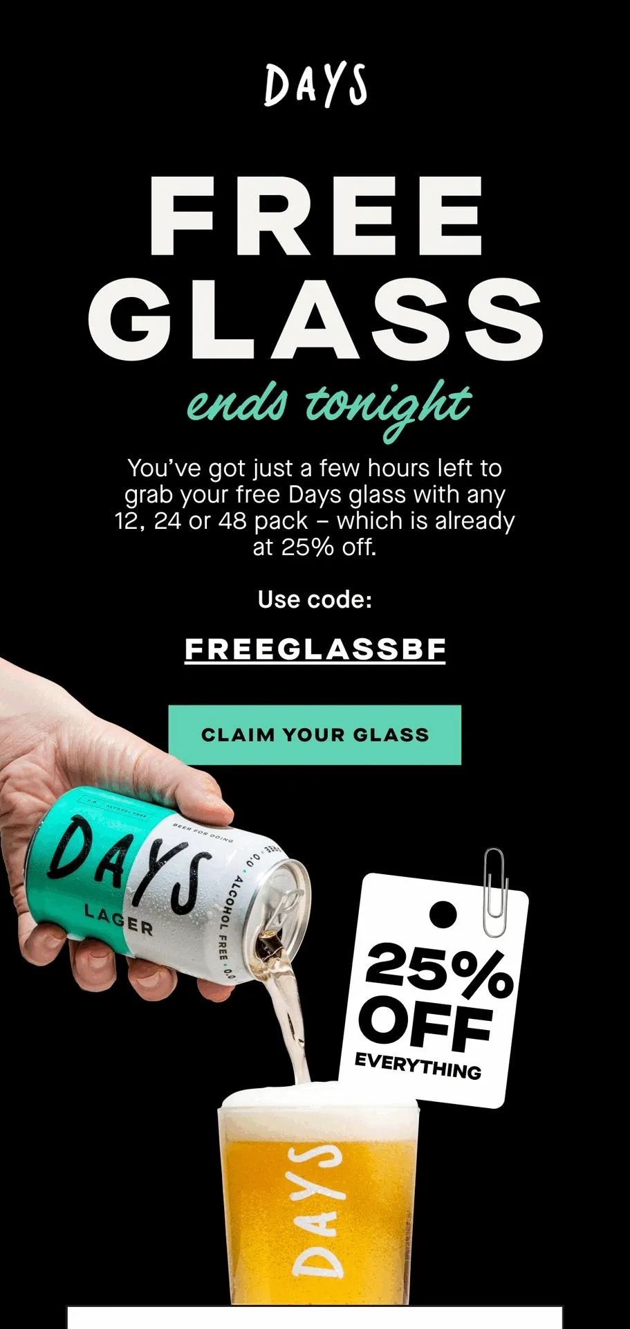 Free glass. You’ve got just a few hours left to grab your free Days glass with any 12, 24 or 48 pack – which is already at 25% off.  Use code: FREEGLASSBF