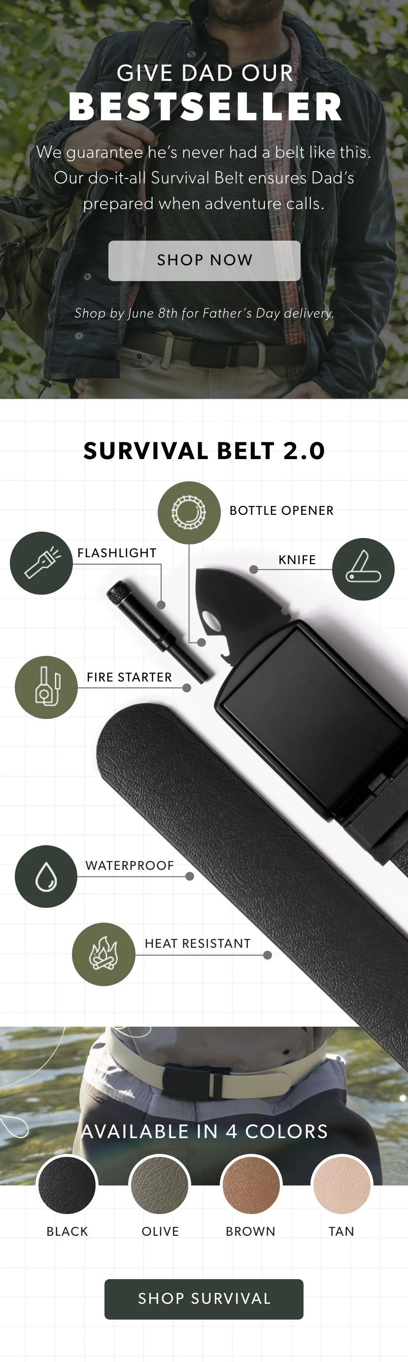 Give Dad our BESTSELLER. We guarantee he’s never had a belt like this. Our do-it-all Survival Belt ensures Dad’s prepared when adventure calls. Shop Survival Belt Now. Give Dad our BESTSELLER. We guarantee he’s never had a belt like this. Our do-it-all Survival Belt ensures Dad’s prepared when adventure calls. Shop Survival Belt Now.