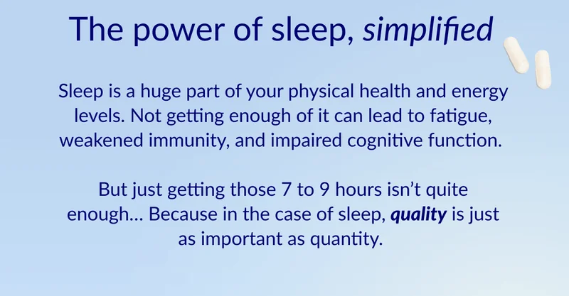 The power of sleep, simplified. Sleep is a huge part of your physical health and energy levels. Not getting enough of it can lead to fatigue, weakened immunity, and impaired cognitive function. But just getting those 7 to 9 hours isn’t quite enough… Because in the case of sleep, quality is just as important as quantity.