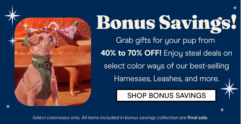Bonus Savings! Grab gifts for your pup from  40% to 70% OFF! Enjoy steal deals on select color ways of our best-selling Harnesses, Leashes,  SHOP BONUS SAVINGS Select colorways only. All items included in bonus savings collection are final sale.