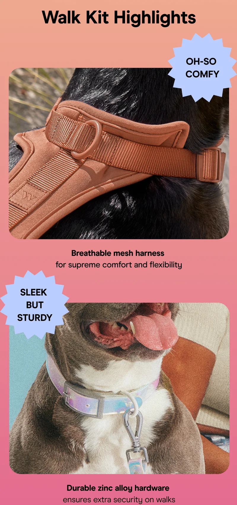Oh-So  Comfy Breathable mesh harness  for supreme comfort and flexibility Sleek  but sturdy Durable zinc alloy hardware  ensures extra security on walks
