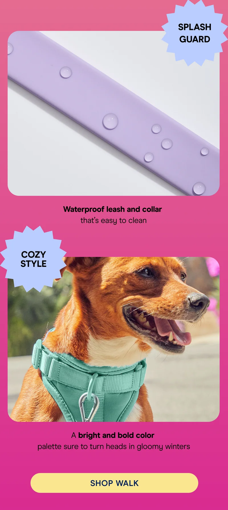 splash guard Waterproof leash and collar  that’s easy to clean COZY STYLE A bright and bold color palette sure to turn heads  A bright and bold color  palette sure to turn heads in gloomy winters