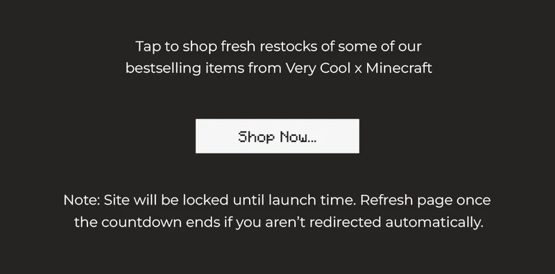 Tap to shop fresh restocks of some of our bestselling items from Very Cool x Minecraft      Note: Site will be locked until launch time. Refresh page once  the countdown ends if you aren’t redirected automatically.