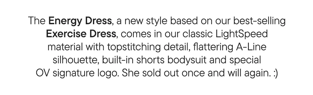 The Energy Dress, a new style based on our best-selling Exercise Dress, comes in our classic LightSpeed material with topstitching detail, flattering A-Line silhouette, built-in shorts bodysuit and special OV signature logo. She sold out once and will again. :)